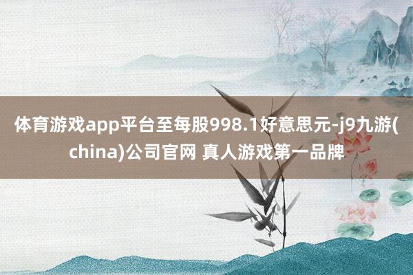 体育游戏app平台至每股998.1好意思元-j9九游(china)公司官网 真人游戏第一品牌