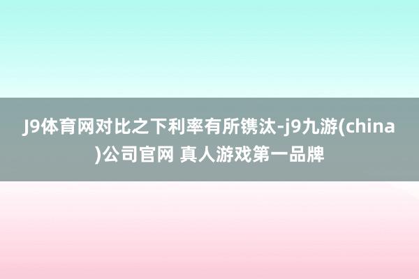 J9体育网对比之下利率有所镌汰-j9九游(china)公司官网 真人游戏第一品牌