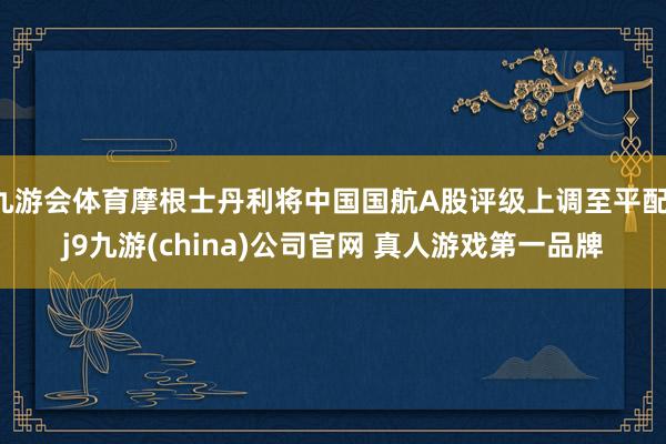 九游会体育摩根士丹利将中国国航A股评级上调至平配-j9九游(china)公司官网 真人游戏第一品牌