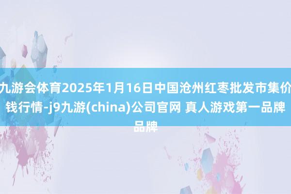 九游会体育2025年1月16日中国沧州红枣批发市集价钱行情-j9九游(china)公司官网 真人游戏第一品牌