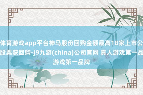 体育游戏app平台神马股份回购金额最高18家上市公司股票获回购-j9九游(china)公司官网 真人游戏第一品牌