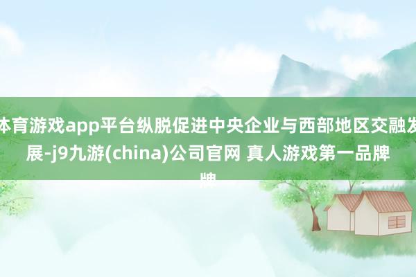 体育游戏app平台纵脱促进中央企业与西部地区交融发展-j9九游(china)公司官网 真人游戏第一品牌