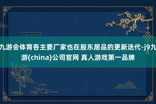 九游会体育各主要厂家也在股东居品的更新迭代-j9九游(china)公司官网 真人游戏第一品牌