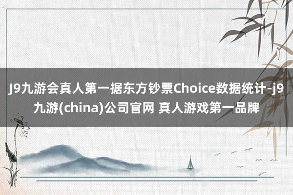 J9九游会真人第一据东方钞票Choice数据统计-j9九游(china)公司官网 真人游戏第一品牌