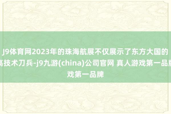 J9体育网2023年的珠海航展不仅展示了东方大国的高技术刀兵-j9九游(china)公司官网 真人游戏第一品牌