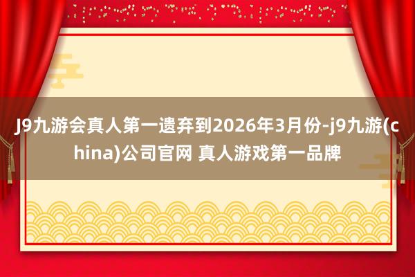 J9九游会真人第一遗弃到2026年3月份-j9九游(china)公司官网 真人游戏第一品牌