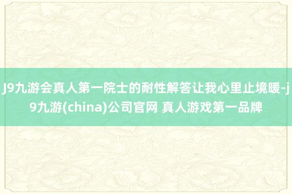J9九游会真人第一院士的耐性解答让我心里止境暖-j9九游(china)公司官网 真人游戏第一品牌