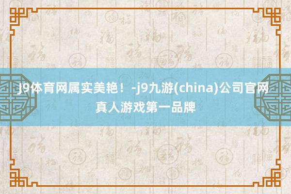J9体育网属实美艳！-j9九游(china)公司官网 真人游戏第一品牌