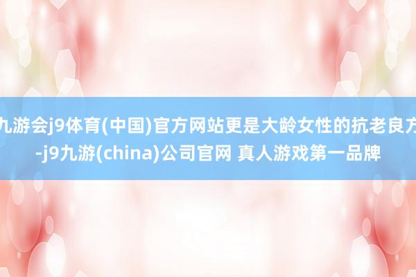 九游会j9体育(中国)官方网站更是大龄女性的抗老良方-j9九游(china)公司官网 真人游戏第一品牌
