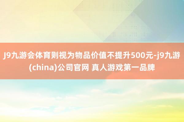 J9九游会体育则视为物品价值不提升500元-j9九游(china)公司官网 真人游戏第一品牌