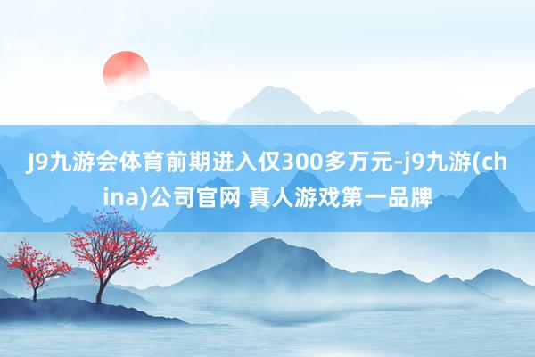 J9九游会体育前期进入仅300多万元-j9九游(china)公司官网 真人游戏第一品牌