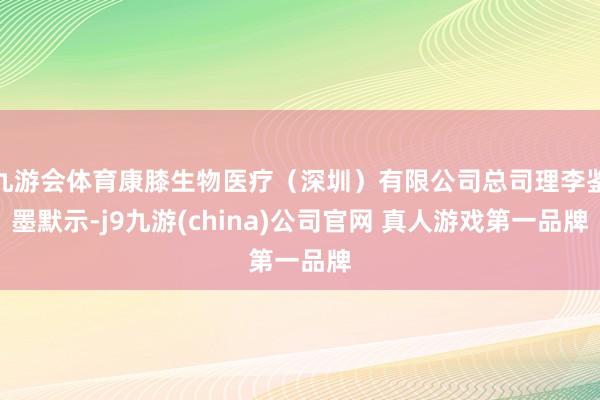 九游会体育康膝生物医疗（深圳）有限公司总司理李鉴墨默示-j9九游(china)公司官网 真人游戏第一品牌