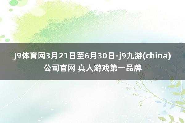 J9体育网3月21日至6月30日-j9九游(china)公司官网 真人游戏第一品牌