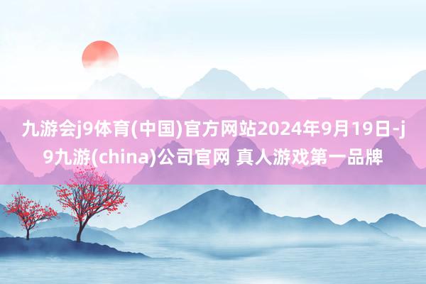 九游会j9体育(中国)官方网站2024年9月19日-j9九游(china)公司官网 真人游戏第一品牌
