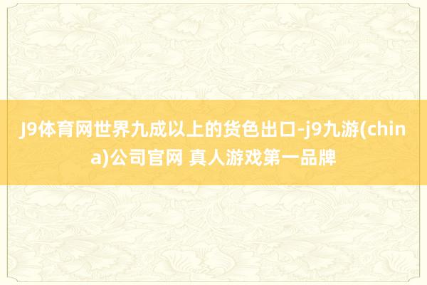J9体育网世界九成以上的货色出口-j9九游(china)公司官网 真人游戏第一品牌