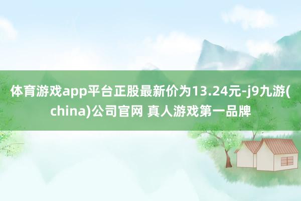 体育游戏app平台正股最新价为13.24元-j9九游(china)公司官网 真人游戏第一品牌