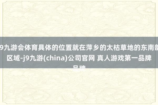 J9九游会体育具体的位置就在萍乡的太枯草地的东南部区域-j9九游(china)公司官网 真人游戏第一品牌