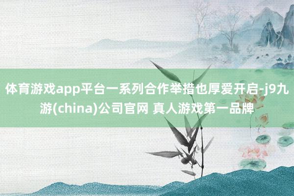 体育游戏app平台一系列合作举措也厚爱开启-j9九游(china)公司官网 真人游戏第一品牌