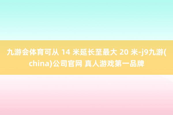 九游会体育可从 14 米延长至最大 20 米-j9九游(china)公司官网 真人游戏第一品牌