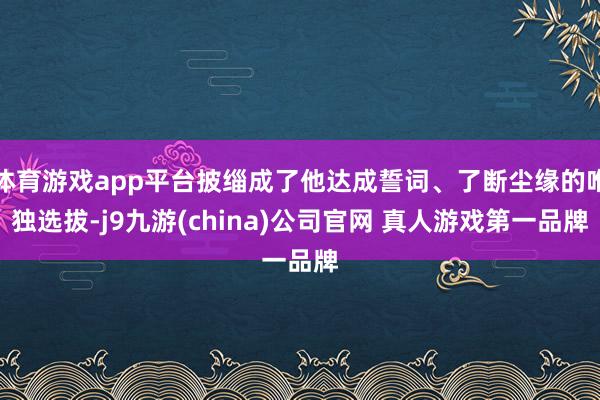 体育游戏app平台披缁成了他达成誓词、了断尘缘的唯独选拔-j9九游(china)公司官网 真人游戏第一品牌