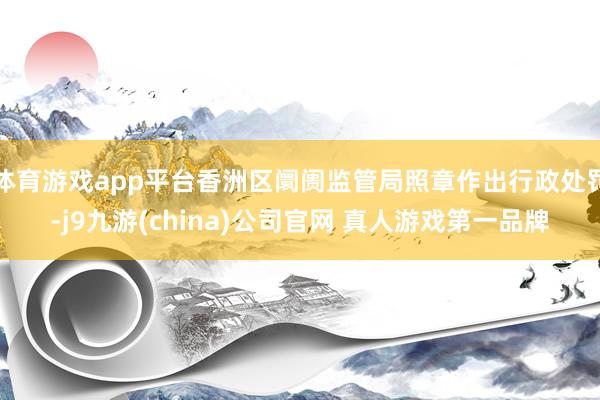 体育游戏app平台香洲区阛阓监管局照章作出行政处罚-j9九游(china)公司官网 真人游戏第一品牌