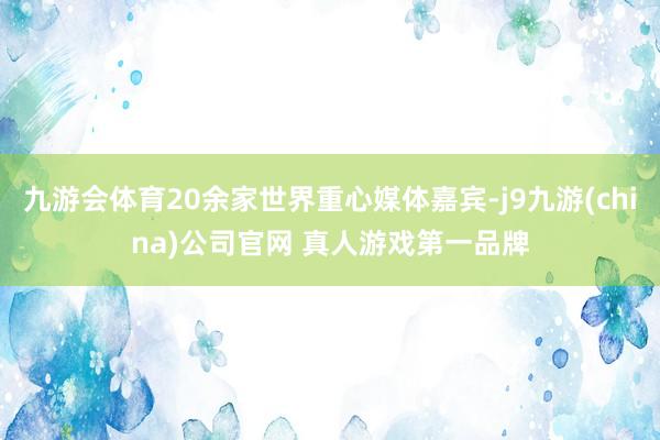 九游会体育20余家世界重心媒体嘉宾-j9九游(china)公司官网 真人游戏第一品牌