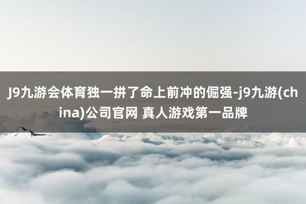 J9九游会体育独一拼了命上前冲的倔强-j9九游(china)公司官网 真人游戏第一品牌