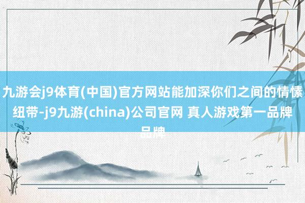 九游会j9体育(中国)官方网站能加深你们之间的情愫纽带-j9九游(china)公司官网 真人游戏第一品牌