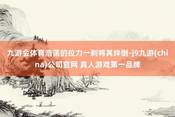 九游会体育浩荡的拉力一刹将其绊倒-j9九游(china)公司官网 真人游戏第一品牌