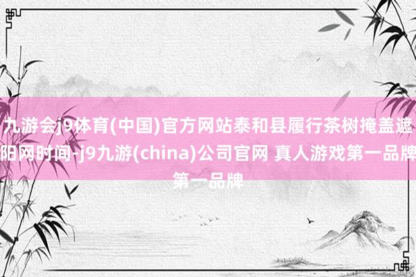 九游会j9体育(中国)官方网站泰和县履行茶树掩盖遮阳网时间-j9九游(china)公司官网 真人游戏第一品牌