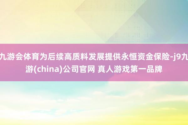 九游会体育为后续高质料发展提供永恒资金保险-j9九游(china)公司官网 真人游戏第一品牌