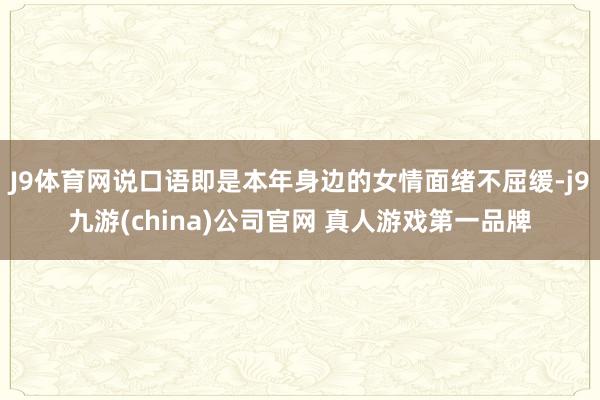 J9体育网说口语即是本年身边的女情面绪不屈缓-j9九游(china)公司官网 真人游戏第一品牌